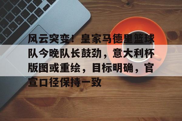 包含风云突变！皇家马德里篮球队今晚队长鼓劲，意大利杯版图或重绘，目标明确，官宣口径保持一致的词条